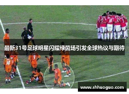 最新31号足球明星闪耀绿茵场引发全球热议与期待