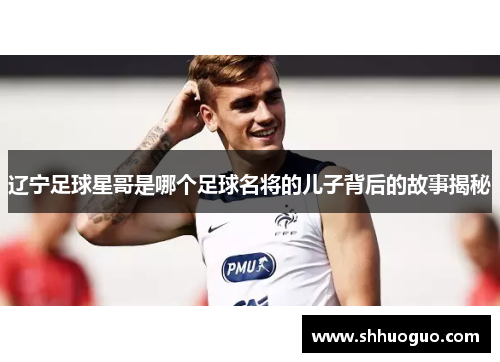 辽宁足球星哥是哪个足球名将的儿子背后的故事揭秘